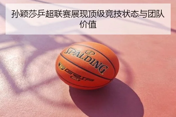 孙颖莎乒超联赛展现顶级竞技状态与团队价值