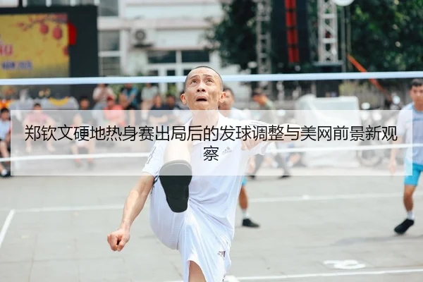 郑钦文硬地热身赛出局后的发球调整与美网前景新观察