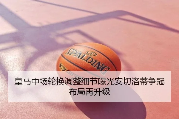 皇马中场轮换调整细节曝光安切洛蒂争冠布局再升级