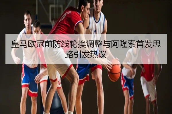 皇马欧冠前防线轮换调整与阿隆索首发思路引发热议