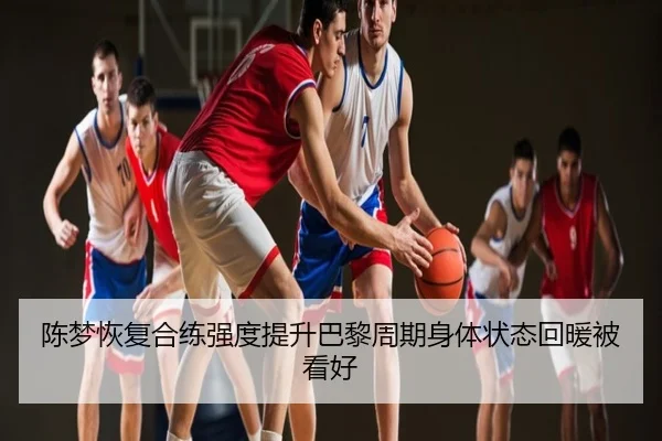 陈梦恢复合练强度提升巴黎周期身体状态回暖被看好