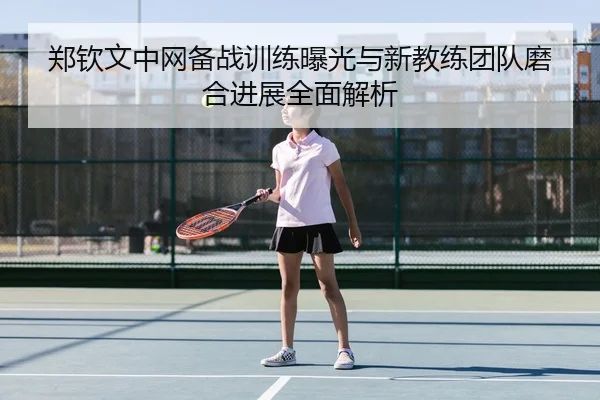 郑钦文中网备战训练曝光与新教练团队磨合进展全面解析