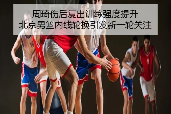周琦伤后复出训练强度提升 北京男篮内线轮换引发新一轮关注